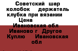 Советский “шар-колобок“ - держатель клубка при вязании. › Цена ­ 100-200 - Ивановская обл., Иваново г. Другое » Куплю   . Ивановская обл.